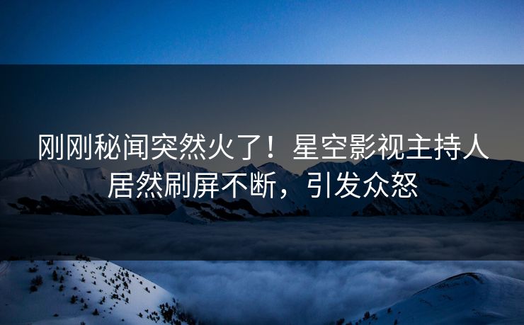 刚刚秘闻突然火了！星空影视主持人居然刷屏不断，引发众怒