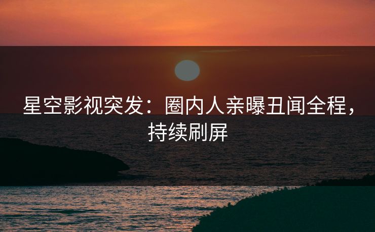 星空影视突发：圈内人亲曝丑闻全程，持续刷屏