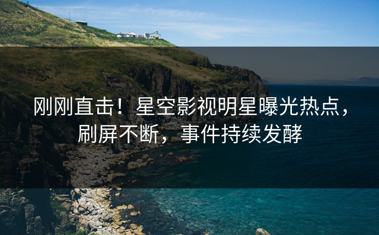 刚刚直击！星空影视明星曝光热点，刷屏不断，事件持续发酵