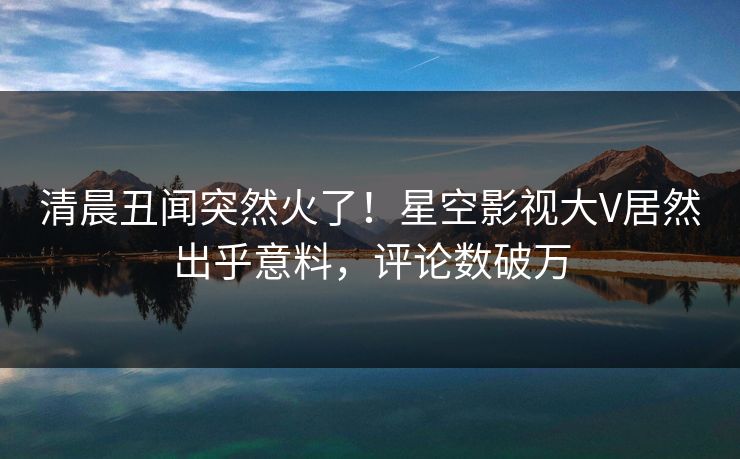 清晨丑闻突然火了！星空影视大V居然出乎意料，评论数破万
