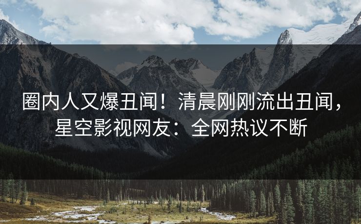 圈内人又爆丑闻！清晨刚刚流出丑闻，星空影视网友：全网热议不断
