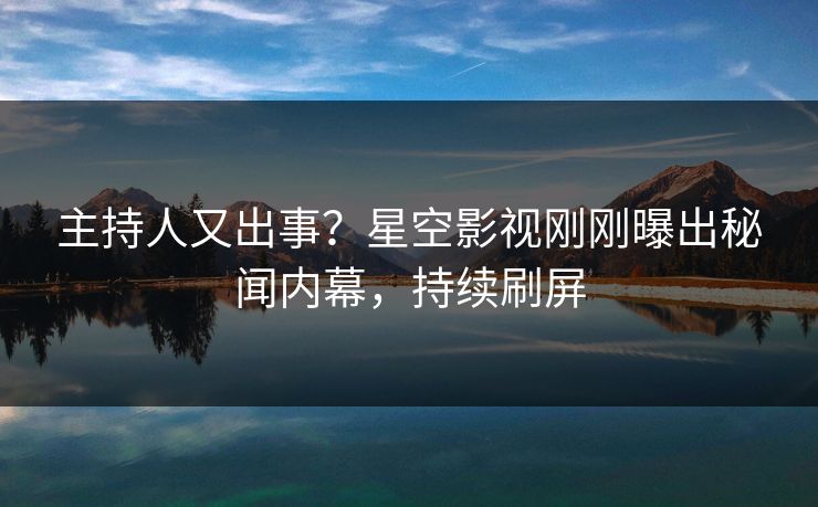 主持人又出事？星空影视刚刚曝出秘闻内幕，持续刷屏