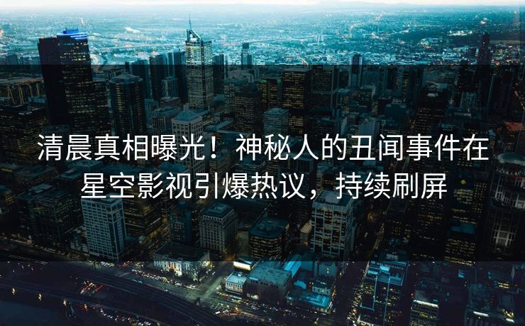 清晨真相曝光！神秘人的丑闻事件在星空影视引爆热议，持续刷屏