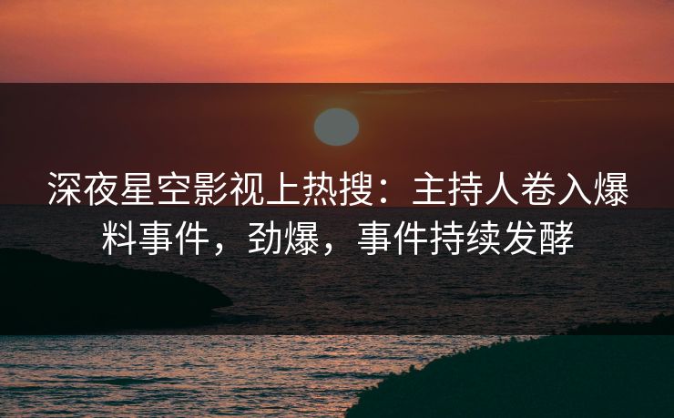 深夜星空影视上热搜：主持人卷入爆料事件，劲爆，事件持续发酵