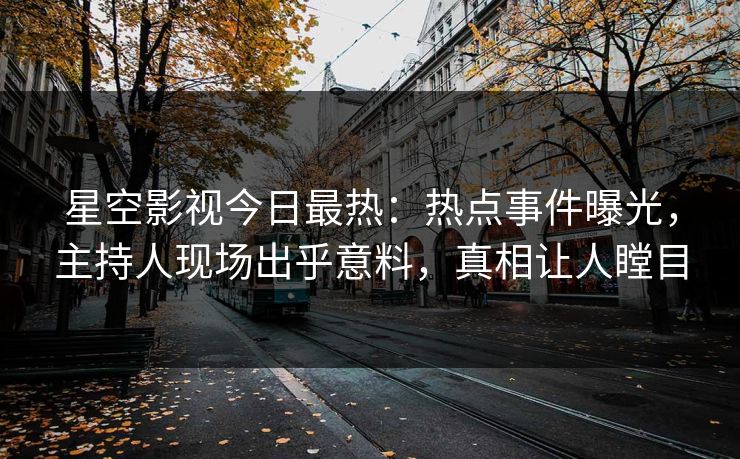 星空影视今日最热：热点事件曝光，主持人现场出乎意料，真相让人瞠目