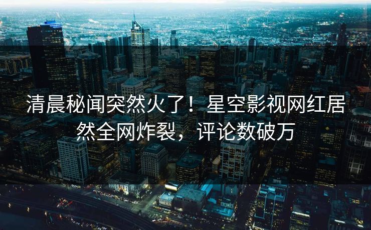 清晨秘闻突然火了！星空影视网红居然全网炸裂，评论数破万
