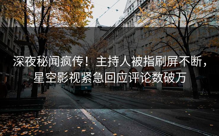 深夜秘闻疯传！主持人被指刷屏不断，星空影视紧急回应评论数破万