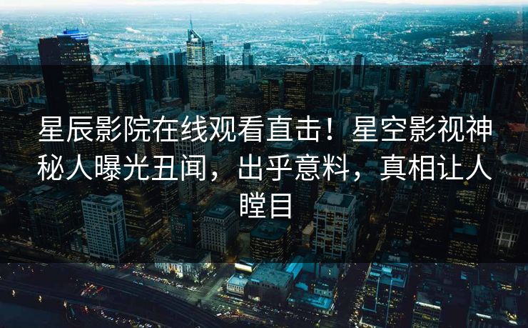 星辰影院在线观看直击！星空影视神秘人曝光丑闻，出乎意料，真相让人瞠目