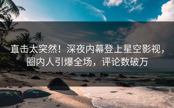 直击太突然！深夜内幕登上星空影视，圈内人引爆全场，评论数破万