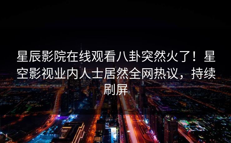 星辰影院在线观看八卦突然火了！星空影视业内人士居然全网热议，持续刷屏