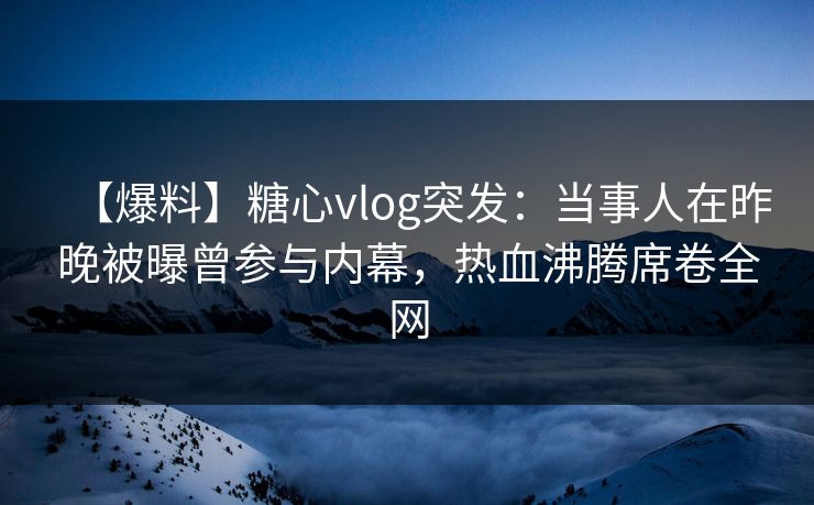 【爆料】糖心vlog突发：当事人在昨晚被曝曾参与内幕，热血沸腾席卷全网
