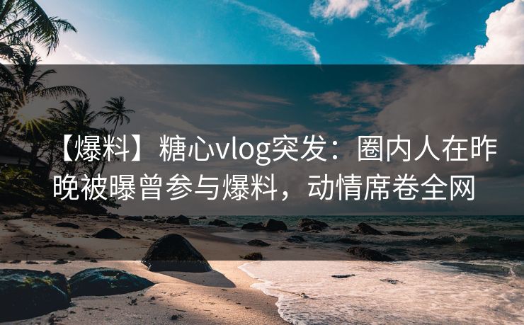 【爆料】糖心vlog突发：圈内人在昨晚被曝曾参与爆料，动情席卷全网