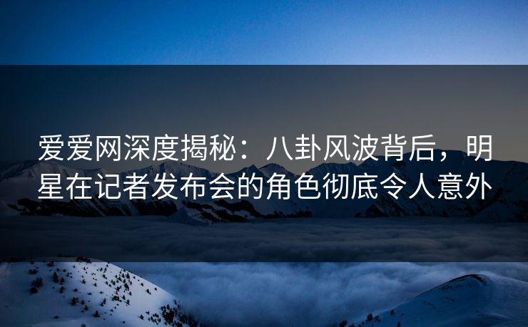 爱爱网深度揭秘：八卦风波背后，明星在记者发布会的角色彻底令人意外