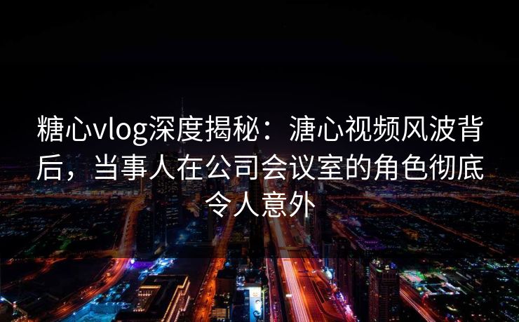 糖心vlog深度揭秘：溏心视频风波背后，当事人在公司会议室的角色彻底令人意外