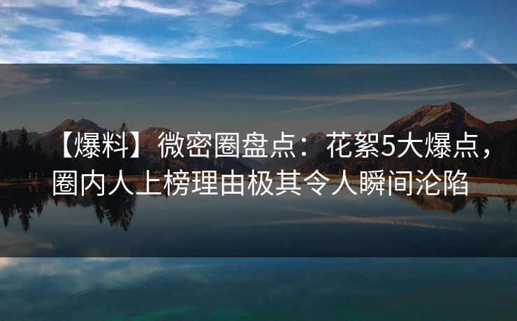 【爆料】微密圈盘点：花絮5大爆点，圈内人上榜理由极其令人瞬间沦陷