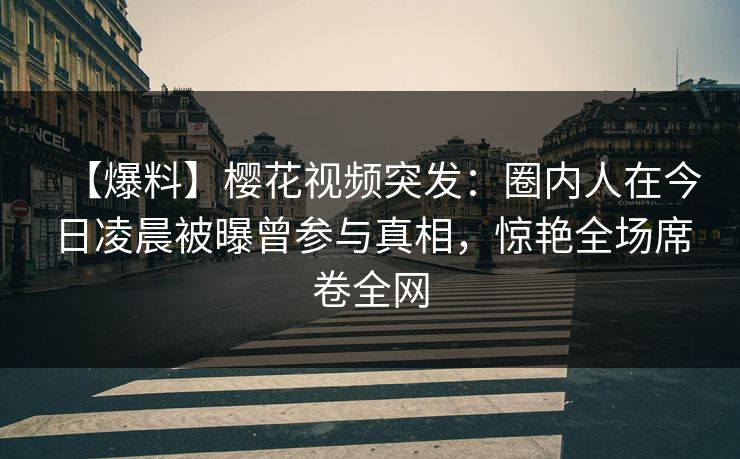 【爆料】樱花视频突发：圈内人在今日凌晨被曝曾参与真相，惊艳全场席卷全网
