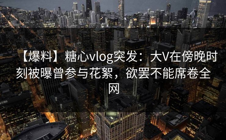 【爆料】糖心vlog突发：大V在傍晚时刻被曝曾参与花絮，欲罢不能席卷全网