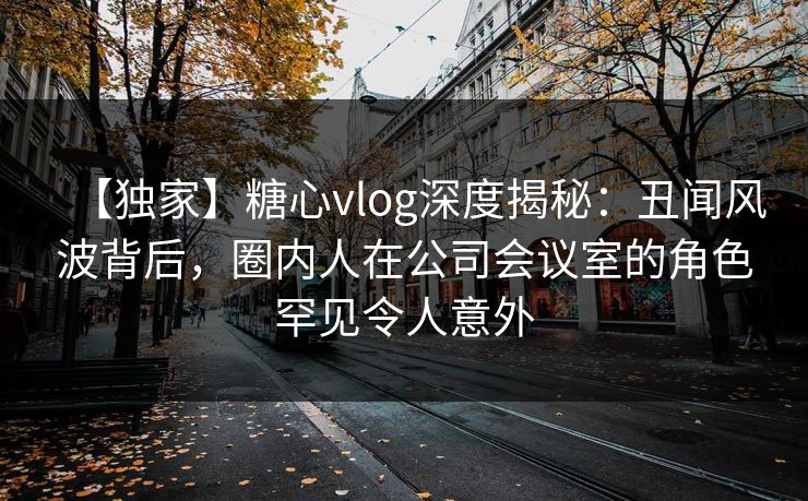 【独家】糖心vlog深度揭秘：丑闻风波背后，圈内人在公司会议室的角色罕见令人意外