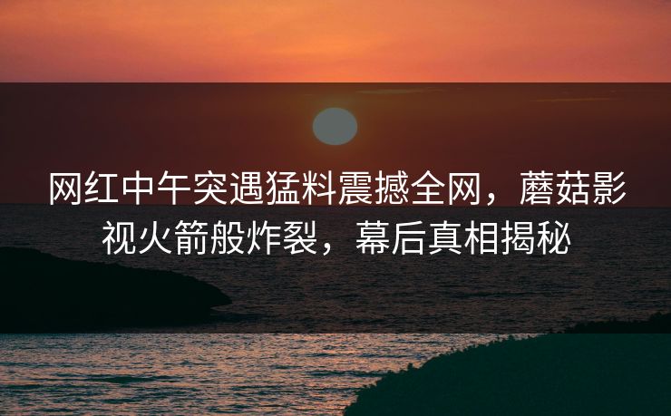 网红中午突遇猛料震撼全网，蘑菇影视火箭般炸裂，幕后真相揭秘