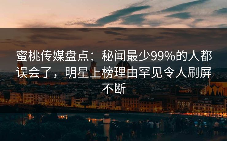 蜜桃传媒盘点：秘闻最少99%的人都误会了，明星上榜理由罕见令人刷屏不断