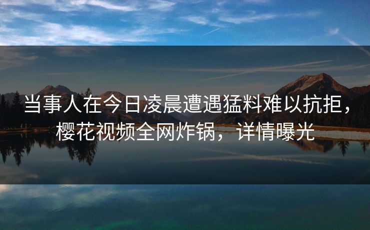 当事人在今日凌晨遭遇猛料难以抗拒，樱花视频全网炸锅，详情曝光