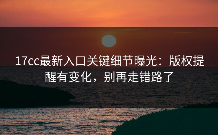 17cc最新入口关键细节曝光：版权提醒有变化，别再走错路了