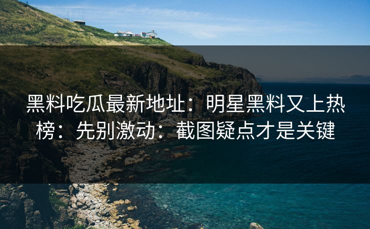 黑料吃瓜最新地址：明星黑料又上热榜：先别激动：截图疑点才是关键