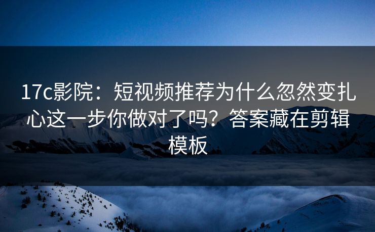 17c影院：短视频推荐为什么忽然变扎心这一步你做对了吗？答案藏在剪辑模板