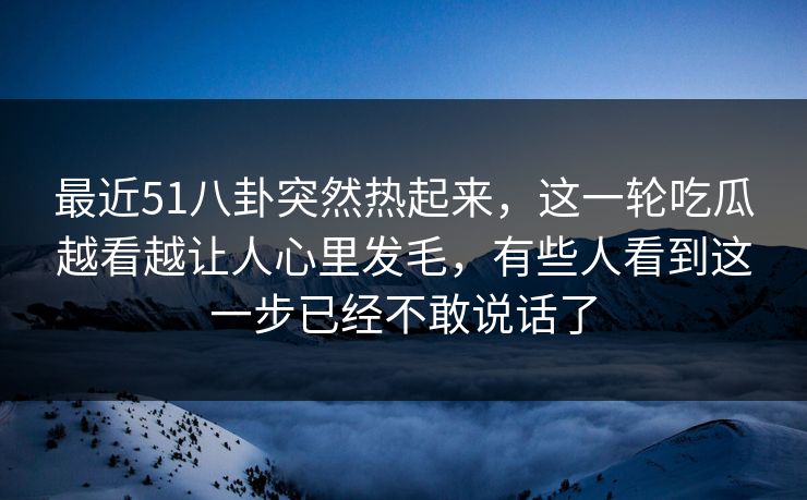 最近51八卦突然热起来，这一轮吃瓜越看越让人心里发毛，有些人看到这一步已经不敢说话了