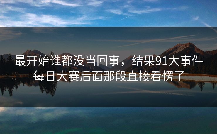 最开始谁都没当回事,结果91大事件每日大赛后面那段直接看愣了 最开始谁都没当回事,结果91大事件每日大赛后面那段直接看愣了