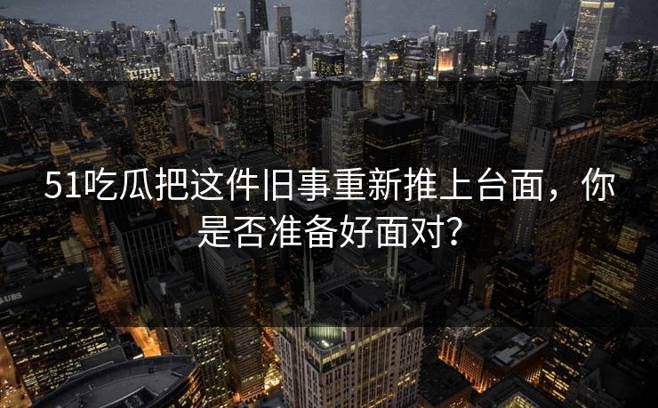 51吃瓜把这件旧事重新推上台面，你是否准备好面对？